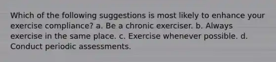 Which of the following suggestions is most likely to enhance your exercise compliance? a. Be a chronic exerciser. b. Always exercise in the same place. c. Exercise whenever possible. d. Conduct periodic assessments.