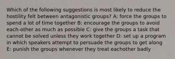 Which of the following suggestions is most likely to reduce the hostility felt between antagonistic groups? A: force the groups to spend a lot of time together B: encourage the groups to avoid each-other as much as possible C: give the groups a task that cannot be solved unless they work together D: set up a program in which speakers attempt to persuade the groups to get along E: punish the groups whenever they treat eachother badly