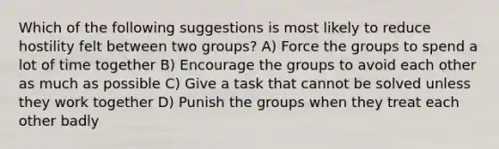 Which of the following suggestions is most likely to reduce hostility felt between two groups? A) Force the groups to spend a lot of time together B) Encourage the groups to avoid each other as much as possible C) Give a task that cannot be solved unless they work together D) Punish the groups when they treat each other badly