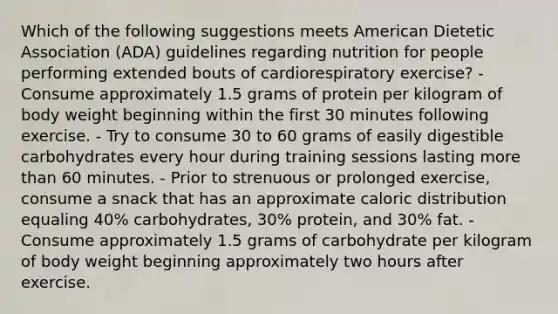 Which of the following suggestions meets American Dietetic Association (ADA) guidelines regarding nutrition for people performing extended bouts of cardiorespiratory exercise? - Consume approximately 1.5 grams of protein per kilogram of body weight beginning within the first 30 minutes following exercise. - Try to consume 30 to 60 grams of easily digestible carbohydrates every hour during training sessions lasting <a href='https://www.questionai.com/knowledge/keWHlEPx42-more-than' class='anchor-knowledge'>more than</a> 60 minutes. - Prior to strenuous or prolonged exercise, consume a snack that has an approximate caloric distribution equaling 40% carbohydrates, 30% protein, and 30% fat. - Consume approximately 1.5 grams of carbohydrate per kilogram of body weight beginning approximately two hours after exercise.