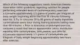 Which of the following suggestions meets American Dietetic Association (ADA) guidelines regarding nutrition for people performing extended bouts of cardiorespiratory exercise? a.Consume approximately 1.5 grams of protein per kilogram of body weight beginning within the first 30 minutes following exercise. b.Try to consume 30 to 60 grams of easily digestible carbohydrates every hour during training sessions lasting more than 60 minutes. c.Prior to strenuous or prolonged exercise, consume a snack that has an approximate caloric distribution equaling 40% carbohydrates, 30% protein, and 30% fat. d.Consume approximately 1.5 grams of carbohydrate per kilogram of body weight beginning approximately two hours after exercise.