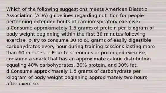 Which of the following suggestions meets American Dietetic Association (ADA) guidelines regarding nutrition for people performing extended bouts of cardiorespiratory exercise? a.Consume approximately 1.5 grams of protein per kilogram of body weight beginning within the first 30 minutes following exercise. b.Try to consume 30 to 60 grams of easily digestible carbohydrates every hour during training sessions lasting more than 60 minutes. c.Prior to strenuous or prolonged exercise, consume a snack that has an approximate caloric distribution equaling 40% carbohydrates, 30% protein, and 30% fat. d.Consume approximately 1.5 grams of carbohydrate per kilogram of body weight beginning approximately two hours after exercise.