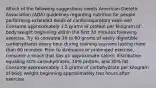 Which of the following suggestions meets American Dietetic Association (ADA) guidelines regarding nutrition for people performing extended bouts of cardiorespiratory exercise? Consume approximately 1.5 grams of protein per kilogram of body weight beginning within the first 30 minutes following exercise. Try to consume 30 to 60 grams of easily digestible carbohydrates every hour during training sessions lasting more than 60 minutes. Prior to strenuous or prolonged exercise, consume a snack that has an approximate caloric distribution equaling 40% carbohydrates, 30% protein, and 30% fat. Consume approximately 1.5 grams of carbohydrate per kilogram of body weight beginning approximately two hours after exercise.