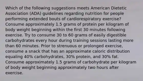 Which of the following suggestions meets American Dietetic Association (ADA) guidelines regarding nutrition for people performing extended bouts of cardiorespiratory exercise? Consume approximately 1.5 grams of protein per kilogram of body weight beginning within the first 30 minutes following exercise. Try to consume 30 to 60 grams of easily digestible carbohydrates every hour during training sessions lasting more than 60 minutes. Prior to strenuous or prolonged exercise, consume a snack that has an approximate caloric distribution equaling 40% carbohydrates, 30% protein, and 30% fat. Consume approximately 1.5 grams of carbohydrate per kilogram of body weight beginning approximately two hours after exercise.