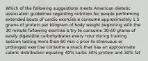 Which of the following suggestions meets American dietetic association guidelines regarding nutrition for people performing extended bouts of cardio exercise a consume approximately 1.5 grams of protein per kilogram of body weight beginning with the 30 minute following exercise b try to consume 30-60 grams of easily digestible carbohydrates every hour during training session lasting more than 60 min c prior to strenuous or prolonged exercise consume a snack that has an approximate caloric distribution equaling 40% carbs 30% protein and 30% fat