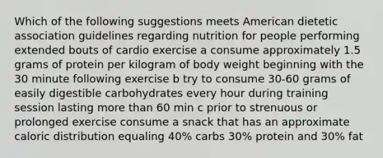 Which of the following suggestions meets American dietetic association guidelines regarding nutrition for people performing extended bouts of cardio exercise a consume approximately 1.5 grams of protein per kilogram of body weight beginning with the 30 minute following exercise b try to consume 30-60 grams of easily digestible carbohydrates every hour during training session lasting more than 60 min c prior to strenuous or prolonged exercise consume a snack that has an approximate caloric distribution equaling 40% carbs 30% protein and 30% fat