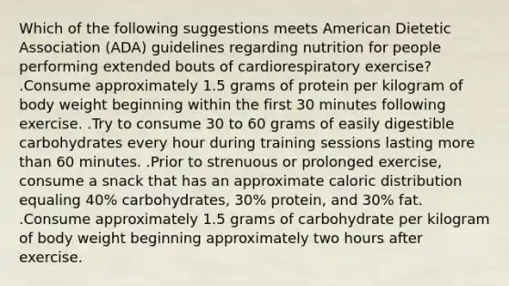 Which of the following suggestions meets American Dietetic Association (ADA) guidelines regarding nutrition for people performing extended bouts of cardiorespiratory exercise? .Consume approximately 1.5 grams of protein per kilogram of body weight beginning within the first 30 minutes following exercise. .Try to consume 30 to 60 grams of easily digestible carbohydrates every hour during training sessions lasting more than 60 minutes. .Prior to strenuous or prolonged exercise, consume a snack that has an approximate caloric distribution equaling 40% carbohydrates, 30% protein, and 30% fat. .Consume approximately 1.5 grams of carbohydrate per kilogram of body weight beginning approximately two hours after exercise.