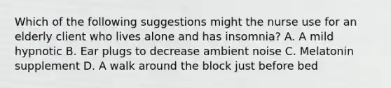 Which of the following suggestions might the nurse use for an elderly client who lives alone and has insomnia? A. A mild hypnotic B. Ear plugs to decrease ambient noise C. Melatonin supplement D. A walk around the block just before bed