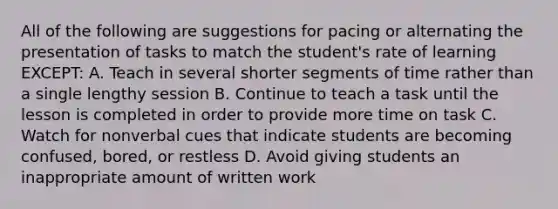 All of the following are suggestions for pacing or alternating the presentation of tasks to match the student's rate of learning EXCEPT: A. Teach in several shorter segments of time rather than a single lengthy session B. Continue to teach a task until the lesson is completed in order to provide more time on task C. Watch for nonverbal cues that indicate students are becoming confused, bored, or restless D. Avoid giving students an inappropriate amount of written work