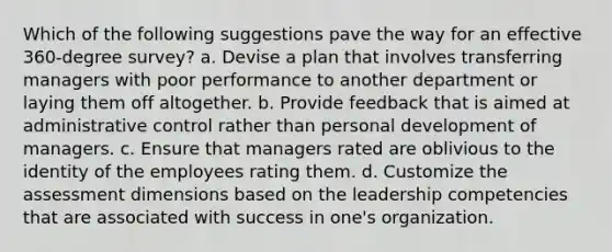 Which of the following suggestions pave the way for an effective 360-degree survey? a. Devise a plan that involves transferring managers with poor performance to another department or laying them off altogether. b. Provide feedback that is aimed at administrative control rather than personal development of managers. c. Ensure that managers rated are oblivious to the identity of the employees rating them. d. Customize the assessment dimensions based on the leadership competencies that are associated with success in one's organization.