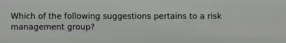 Which of the following suggestions pertains to a risk management group?