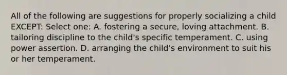 All of the following are suggestions for properly socializing a child EXCEPT: Select one: A. fostering a secure, loving attachment. B. tailoring discipline to the child's specific temperament. C. using power assertion. D. arranging the child's environment to suit his or her temperament.