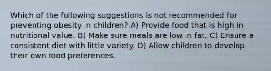 Which of the following suggestions is not recommended for preventing obesity in children? A) Provide food that is high in nutritional value. B) Make sure meals are low in fat. C) Ensure a consistent diet with little variety. D) Allow children to develop their own food preferences.