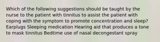 Which of the following suggestions should be taught by the nurse to the patient with tinnitus to assist the patient with coping with the symptom to promote concentration and sleep? Earplugs Sleeping medication Hearing aid that produces a tone to mask tinnitus Bedtime use of nasal decongestant spray