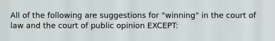 All of the following are suggestions for "winning" in the court of law and the court of public opinion EXCEPT: