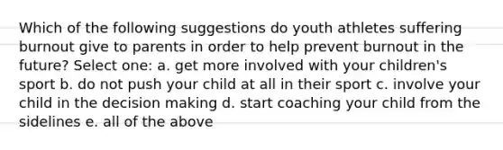 Which of the following suggestions do youth athletes suffering burnout give to parents in order to help prevent burnout in the future? Select one: a. get more involved with your children's sport b. do not push your child at all in their sport c. involve your child in the decision making d. start coaching your child from the sidelines e. all of the above