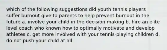 which of the following suggestions did youth tennis players suffer burnout give to parents to help prevent burnout in the future a. involve your child in the decision making b. hire an elite level coach who known how to optimally motivate and develop athletes c. get more involved with your tennis-playing children d. do not push your child at all