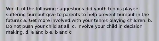 Which of the following suggestions did youth tennis players suffering burnout give to parents to help prevent burnout in the future? a. Get more involved with your tennis-playing children. b. Do not push your child at all. c. Involve your child in decision making. d. a and b e. b and c