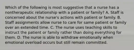 Which of the following is most suggestive that a nurse has a nontherapeutic relationship with a patient or family? A. Staff is concerned about the nurse's actions with patient or family. B. Staff assignments allow nurse to care for same patient or family over an extended time. C. The nurse uses teaching skills to instruct the patient or family rather than doing everything for them. D. The nurse is able to withdraw emotionally when emotional overload occurs but still remain committed.