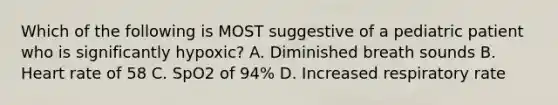 Which of the following is MOST suggestive of a pediatric patient who is significantly​ hypoxic? A. Diminished breath sounds B. Heart rate of 58 C. SpO2 of​ 94% D. Increased respiratory rate