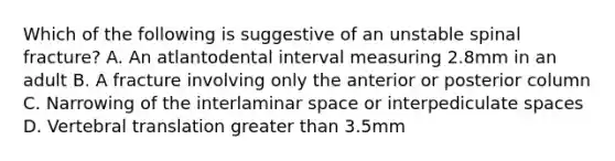 Which of the following is suggestive of an unstable spinal fracture? A. An atlantodental interval measuring 2.8mm in an adult B. A fracture involving only the anterior or posterior column C. Narrowing of the interlaminar space or interpediculate spaces D. Vertebral translation greater than 3.5mm