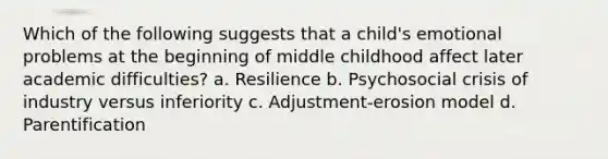 Which of the following suggests that a child's emotional problems at the beginning of middle childhood affect later academic difficulties? a. Resilience b. Psychosocial crisis of industry versus inferiority c. Adjustment-erosion model d. Parentification