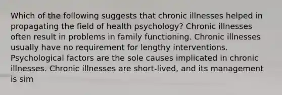 Which of the following suggests that chronic illnesses helped in propagating the field of health psychology? Chronic illnesses often result in problems in family functioning. Chronic illnesses usually have no requirement for lengthy interventions. Psychological factors are the sole causes implicated in chronic illnesses. Chronic illnesses are short-lived, and its management is sim