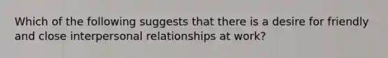 Which of the following suggests that there is a desire for friendly and close interpersonal relationships at work?