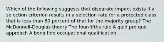 Which of the following suggests that disparate impact exists if a selection criterion results in a selection rate for a protected class that is less than 80 percent of that for the majority group? The McDonnell-Douglas theory The four-fifths rule A quid pro quo approach A bona fide occupational qualification