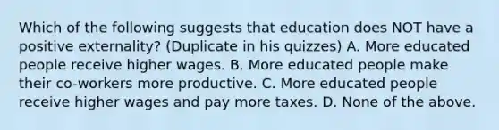 Which of the following suggests that education does NOT have a positive externality? (Duplicate in his quizzes) A. More educated people receive higher wages. B. More educated people make their co-workers more productive. C. More educated people receive higher wages and pay more taxes. D. None of the above.