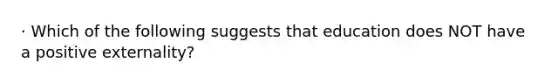 · Which of the following suggests that education does NOT have a positive externality?