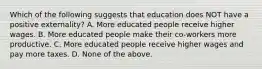 Which of the following suggests that education does NOT have a positive externality? A. More educated people receive higher wages. B. More educated people make their co-workers more productive. C. More educated people receive higher wages and pay more taxes. D. None of the above.