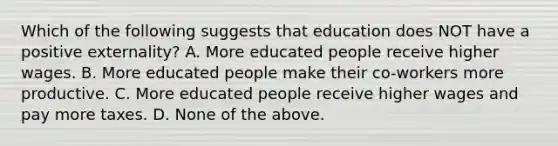 Which of the following suggests that education does NOT have a positive externality? A. More educated people receive higher wages. B. More educated people make their co-workers more productive. C. More educated people receive higher wages and pay more taxes. D. None of the above.