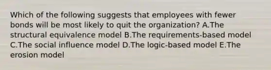 Which of the following suggests that employees with fewer bonds will be most likely to quit the organization? A.The structural equivalence model B.The requirements-based model C.The social influence model D.The logic-based model E.The erosion model