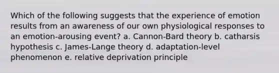 Which of the following suggests that the experience of emotion results from an awareness of our own physiological responses to an emotion-arousing event? a. Cannon-Bard theory b. catharsis hypothesis c. James-Lange theory d. adaptation-level phenomenon e. relative deprivation principle