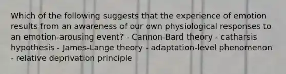 Which of the following suggests that the experience of emotion results from an awareness of our own physiological responses to an emotion-arousing event? - Cannon-Bard theory - catharsis hypothesis - James-Lange theory - adaptation-level phenomenon - relative deprivation principle