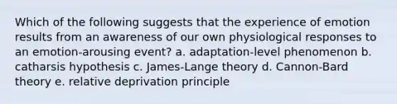 Which of the following suggests that the experience of emotion results from an awareness of our own physiological responses to an emotion-arousing event? a. adaptation-level phenomenon b. catharsis hypothesis c. James-Lange theory d. Cannon-Bard theory e. relative deprivation principle