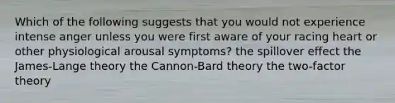 Which of the following suggests that you would not experience intense anger unless you were first aware of your racing heart or other physiological arousal symptoms? the spillover effect the James-Lange theory the Cannon-Bard theory the two-factor theory