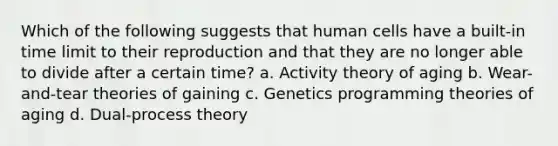 Which of the following suggests that human cells have a built-in time limit to their reproduction and that they are no longer able to divide after a certain time? a. Activity theory of aging b. Wear-and-tear theories of gaining c. Genetics programming theories of aging d. Dual-process theory