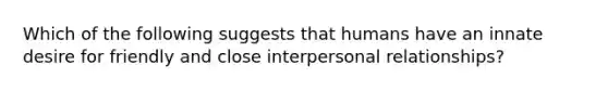 Which of the following suggests that humans have an innate desire for friendly and close interpersonal relationships?