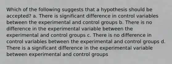 Which of the following suggests that a hypothesis should be accepted? a. There is significant difference in control variables between the experimental and control groups b. There is no difference in the experimental variable between the experimental and control groups c. There is no difference in control variables between the experimental and control groups d. There is a significant difference in the experimental variable between experimental and control groups