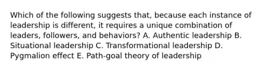 Which of the following suggests​ that, because each instance of leadership is​ different, it requires a unique combination of​ leaders, followers, and​ behaviors? A. Authentic leadership B. Situational leadership C. Transformational leadership D. Pygmalion effect E. ​Path-goal theory of leadership