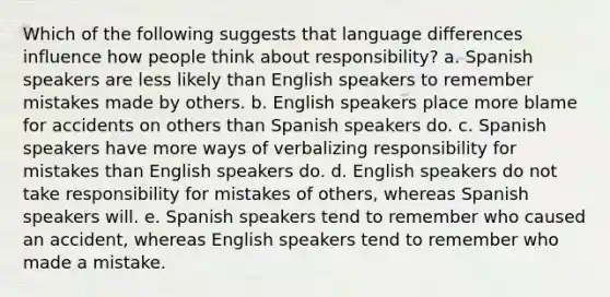 Which of the following suggests that language differences influence how people think about responsibility? a. Spanish speakers are less likely than English speakers to remember mistakes made by others. b. English speakers place more blame for accidents on others than Spanish speakers do. c. Spanish speakers have more ways of verbalizing responsibility for mistakes than English speakers do. d. English speakers do not take responsibility for mistakes of others, whereas Spanish speakers will. e. Spanish speakers tend to remember who caused an accident, whereas English speakers tend to remember who made a mistake.