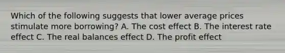 Which of the following suggests that lower average prices stimulate more borrowing? A. The cost effect B. The interest rate effect C. The real balances effect D. The profit effect