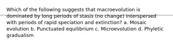 Which of the following suggests that macroevolution is dominated by long periods of stasis (no change) interspersed with periods of rapid speciation and extinction? a. Mosaic evolution b. Punctuated equilibrium c. Microevolution d. Phyletic gradualism