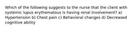 Which of the following suggests to the nurse that the client with systemic lupus erythematous is having renal involvement? a) Hypertension b) Chest pain c) Behavioral changes d) Decreased cognitive ability