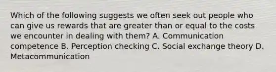 Which of the following suggests we often seek out people who can give us rewards that are greater than or equal to the costs we encounter in dealing with them? A. Communication competence B. Perception checking C. Social exchange theory D. Metacommunication