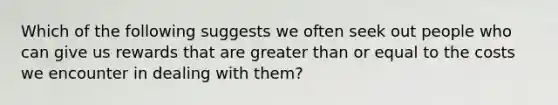 Which of the following suggests we often seek out people who can give us rewards that are greater than or equal to the costs we encounter in dealing with them?