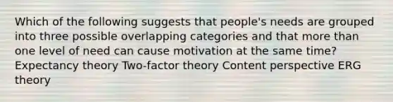 Which of the following suggests that people's needs are grouped into three possible overlapping categories and that more than one level of need can cause motivation at the same time? Expectancy theory Two-factor theory Content perspective ERG theory