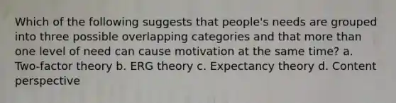 Which of the following suggests that people's needs are grouped into three possible overlapping categories and that more than one level of need can cause motivation at the same time? a. Two-factor theory b. ERG theory c. Expectancy theory d. Content perspective